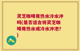 灵芝咖啡用热水冷水冲吗(是否适合将灵芝咖啡用热水或冷水冲泡？)