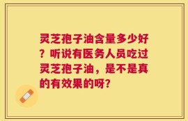 灵芝孢子油含量多少好？听说有医务人员吃过灵芝孢子油，是不是真的有效果的呀？