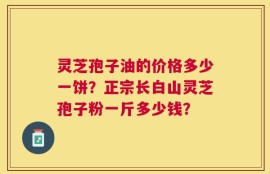 灵芝孢子油的价格多少一饼？正宗长白山灵芝孢子粉一斤多少钱？