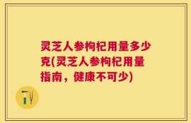灵芝人参枸杞用量多少克(灵芝人参枸杞用量指南，健康不可少)