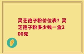 灵芝孢子粉价位表？灵芝孢子粉多少钱一盒200克