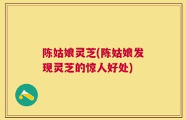 陈姑娘灵芝(陈姑娘发现灵芝的惊人好处)