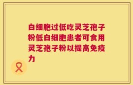 白细胞过低吃灵芝孢子粉低白细胞患者可食用灵芝孢子粉以提高免疫力