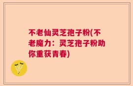 不老仙灵芝孢子粉(不老魔力：灵芝孢子粉助你重获青春)