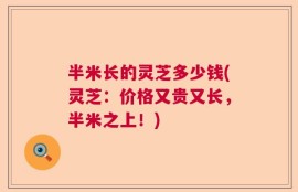 半米长的灵芝多少钱(灵芝：价格又贵又长，半米之上！)