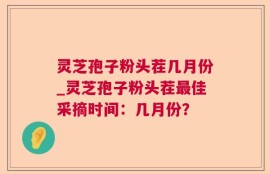 灵芝孢子粉头茬几月份_灵芝孢子粉头茬最佳采摘时间：几月份？