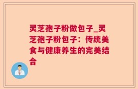 灵芝孢子粉做包子_灵芝孢子粉包子：传统美食与健康养生的完美结合