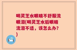 喝灵芝水眼睛不舒服流眼泪(喝灵芝水后眼睛流泪不适，该怎么办？)