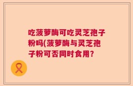 吃菠萝酶可吃灵芝孢子粉吗(菠萝酶与灵芝孢子粉可否同时食用？