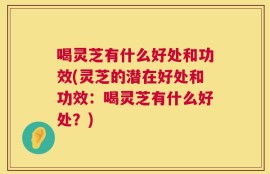喝灵芝有什么好处和功效(灵芝的潜在好处和功效：喝灵芝有什么好处？)