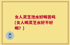 女人灵芝泡水好喝苦吗(女人喝灵芝水好不好喝？)
