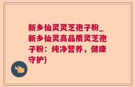新乡仙灵灵芝孢子粉_新乡仙灵高品质灵芝孢子粉：纯净营养，健康守护)
