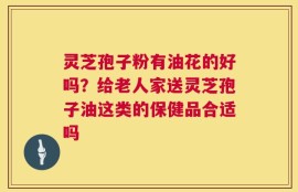 灵芝孢子粉有油花的好吗？给老人家送灵芝孢子油这类的保健品合适吗