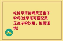 吃优早乐能喝灵芝孢子粉吗(优早乐可搭配灵芝孢子粉饮用，但需谨慎)