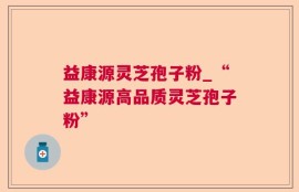 益康源灵芝孢子粉_“益康源高品质灵芝孢子粉”