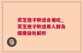 灵芝孢子粉适合谁吃_灵芝孢子粉适用人群及健康益处解析