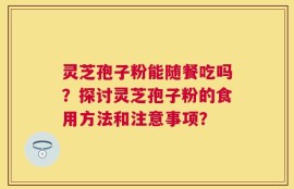 灵芝孢子粉能随餐吃吗？探讨灵芝孢子粉的食用方法和注意事项？