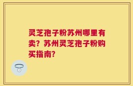 灵芝孢子粉苏州哪里有卖？苏州灵芝孢子粉购买指南？