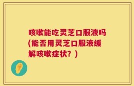 咳嗽能吃灵芝口服液吗(能否用灵芝口服液缓解咳嗽症状？)