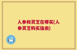 人参和灵芝在哪买(人参灵芝购买指南)