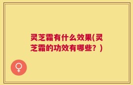 灵芝霜有什么效果(灵芝霜的功效有哪些？)