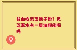 贫血吃灵芝孢子粉？灵芝煮水有一层油膜能喝吗