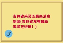吉林省采灵芝最新消息新闻(吉林省发布最新采灵芝进展！)