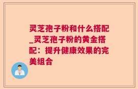 灵芝孢子粉和什么搭配_灵芝孢子粉的黄金搭配：提升健康效果的完美组合
