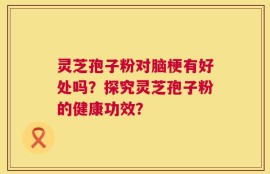 灵芝孢子粉对脑梗有好处吗？探究灵芝孢子粉的健康功效？
