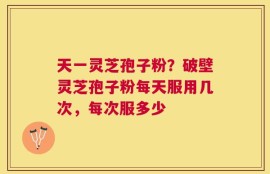 天一灵芝孢子粉？破壁灵芝孢子粉每天服用几次，每次服多少