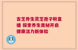 吉芝养生灵芝孢子粉直播 探索养生奥秘开启健康活力新体验