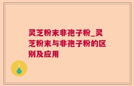 灵芝粉末非孢子粉_灵芝粉末与非孢子粉的区别及应用