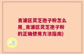 青浦区灵芝孢子粉怎么用_青浦区灵芝孢子粉的正确使用方法指南)