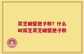 灵芝破璧孢子粉？什么叫双芝灵芝破壁孢子粉