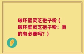 破坏壁灵芝孢子粉 (破坏壁灵芝孢子粉：真的有必要吗？)