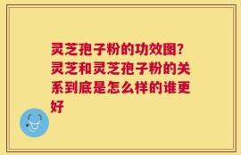灵芝孢子粉的功效图？灵芝和灵芝孢子粉的关系到底是怎么样的谁更好