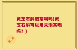 灵芝石斛泡茶喝吗(灵芝石斛可以用来泡茶喝吗？)