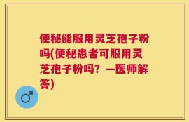 便秘能服用灵芝孢子粉吗(便秘患者可服用灵芝孢子粉吗？—医师解答)
