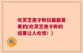 吃灵芝孢子粉拉屎都是黑的(吃灵芝孢子粉的结果让人吃惊！)