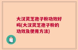 大汉灵芝孢子粉功效好吗(大汉灵芝孢子粉的功效及使用方法)