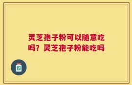 灵芝孢子粉可以随意吃吗？灵芝孢子粉能吃吗