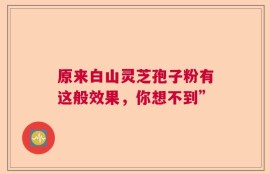 原来白山灵芝孢子粉有这般效果，你想不到”