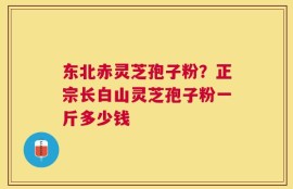 东北赤灵芝孢子粉？正宗长白山灵芝孢子粉一斤多少钱