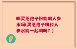 喝灵芝孢子粉能喝人参水吗(灵芝孢子粉和人参水能一起喝吗？)