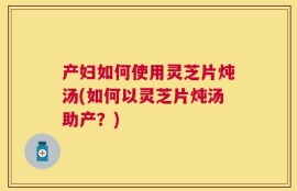 产妇如何使用灵芝片炖汤(如何以灵芝片炖汤助产？)