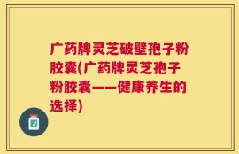 广药牌灵芝破壁孢子粉胶囊(广药牌灵芝孢子粉胶囊——健康养生的选择)