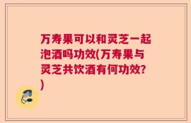 万寿果可以和灵芝一起泡酒吗功效(万寿果与灵芝共饮酒有何功效？)