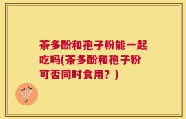 茶多酚和孢子粉能一起吃吗(茶多酚和孢子粉可否同时食用？)