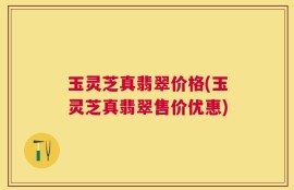 玉灵芝真翡翠价格(玉灵芝真翡翠售价优惠)