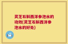 灵芝石斛西洋参泡水的功效(灵芝石斛西洋参泡水的好处)